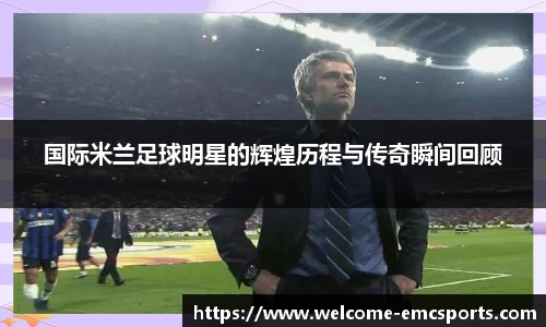 国际米兰足球明星的辉煌历程与传奇瞬间回顾